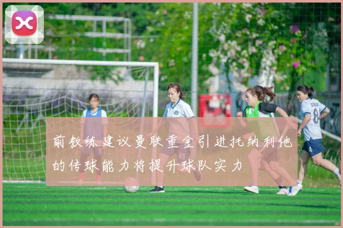 前教练建议曼联重金引进托纳利他的传球能力将提升球队实力