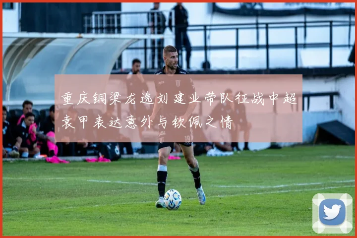 重庆铜梁龙选刘建业带队征战中超袁甲表达意外与钦佩之情
