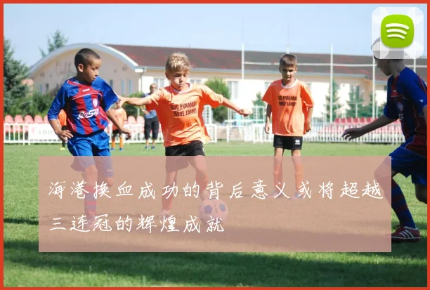 海港换血成功的背后意义或将超越三连冠的辉煌成就