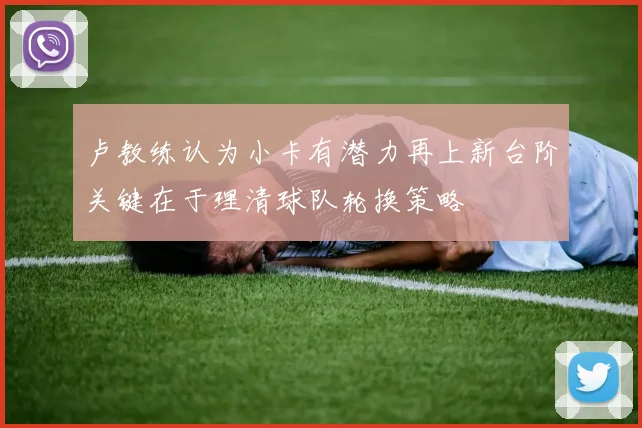 卢教练认为小卡有潜力再上新台阶关键在于理清球队轮换策略