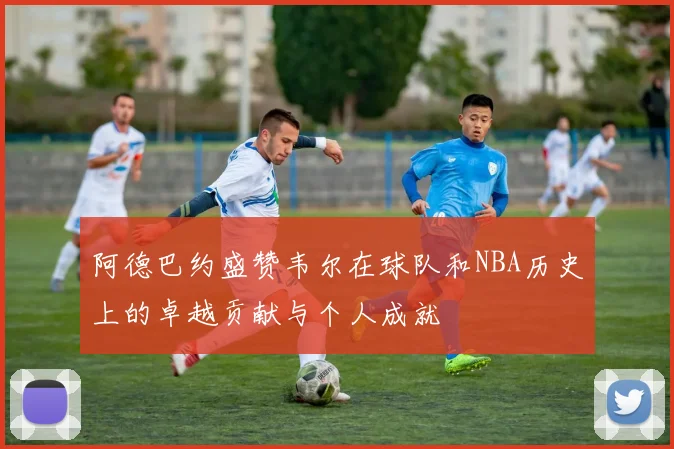 阿德巴约盛赞韦尔在球队和NBA历史上的卓越贡献与个人成就