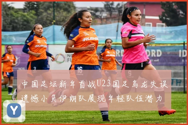 中国足坛新年首战U23国足乌龙失误遗憾小负伊朗队展现年轻队伍潜力