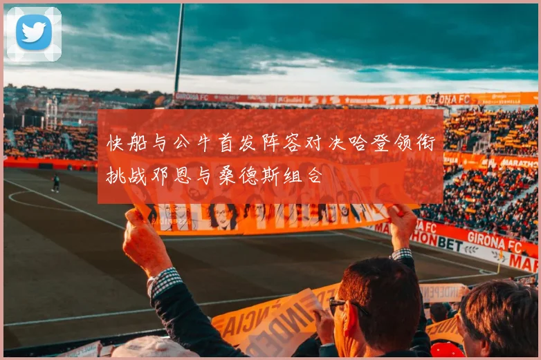 快船与公牛首发阵容对决哈登领衔挑战邓恩与桑德斯组合