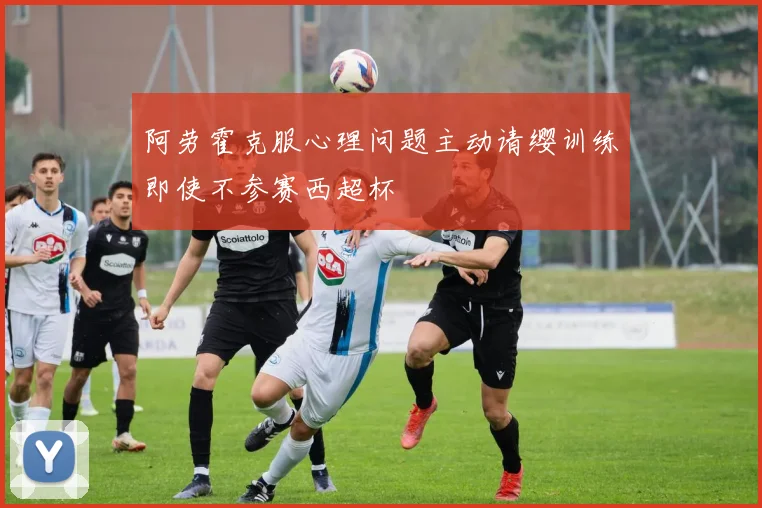 阿劳霍克服心理问题主动请缨训练即使不参赛西超杯