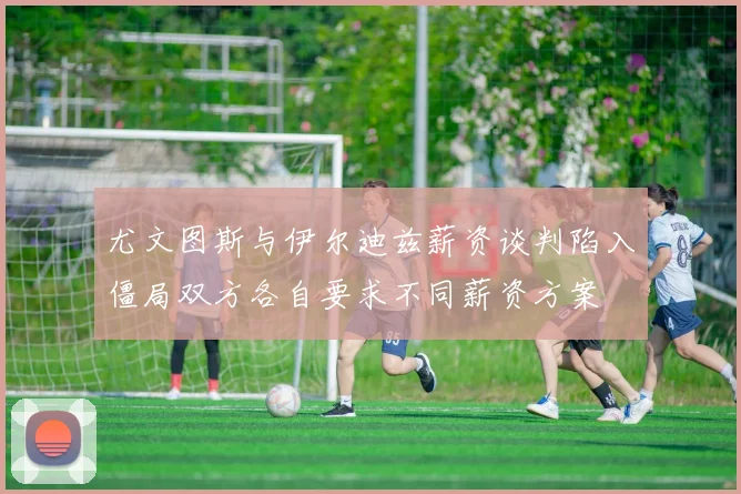 尤文图斯与伊尔迪兹薪资谈判陷入僵局双方各自要求不同薪资方案