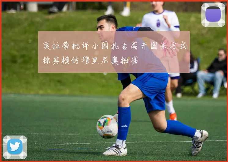 莫拉蒂批评小因扎吉离开国米方式称其模仿穆里尼奥拙劣