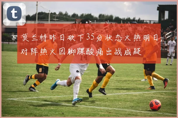 莫兰特昨日砍下35分状态火热明日对阵热火因脚踝酸痛出战成疑