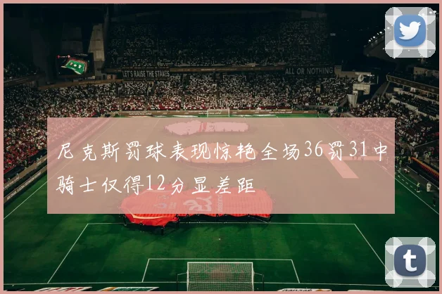 尼克斯罚球表现惊艳全场36罚31中骑士仅得12分显差距