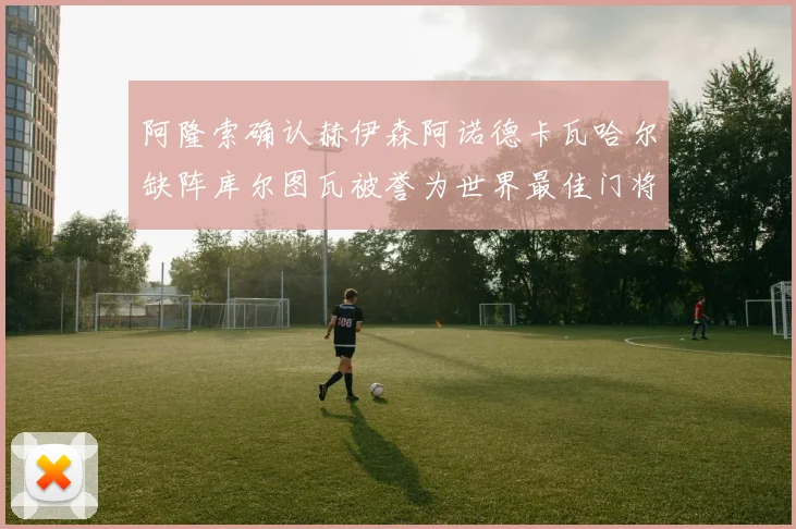 阿隆索确认赫伊森阿诺德卡瓦哈尔缺阵库尔图瓦被誉为世界最佳门将
