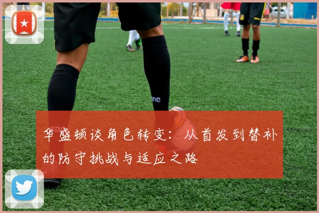 华盛顿谈角色转变：从首发到替补的防守挑战与适应之路