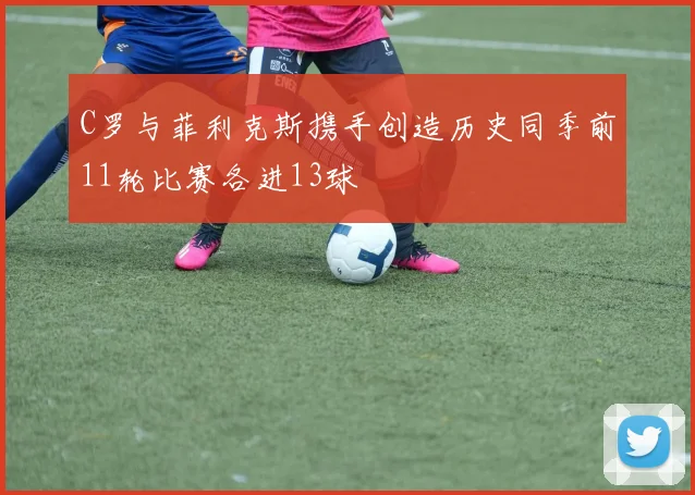 C罗与菲利克斯携手创造历史同季前11轮比赛各进13球