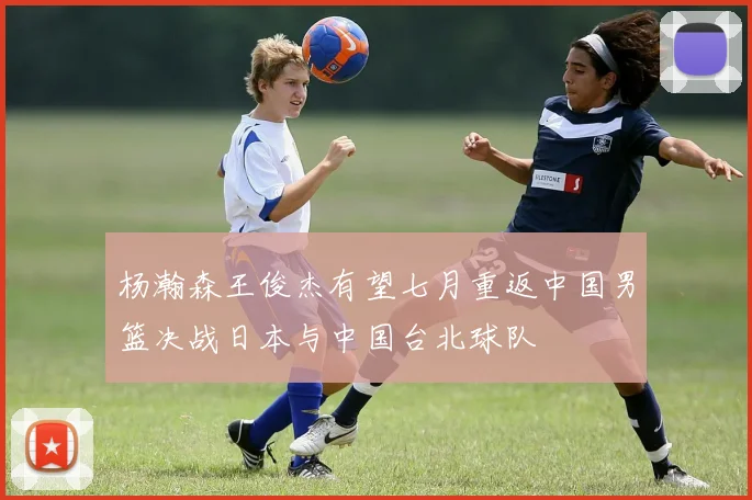 杨瀚森王俊杰有望七月重返中国男篮决战日本与中国台北球队