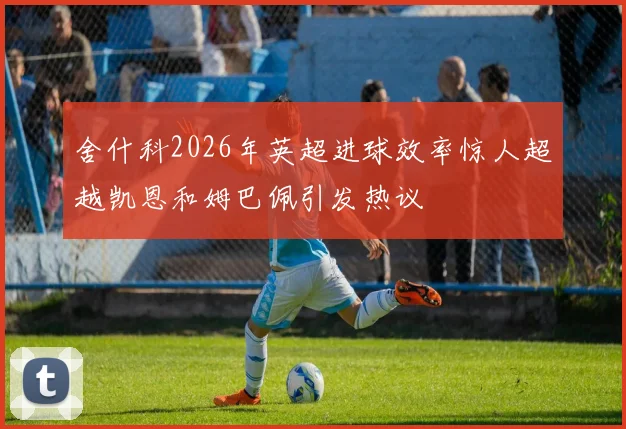 舍什科2026年英超进球效率惊人超越凯恩和姆巴佩引发热议
