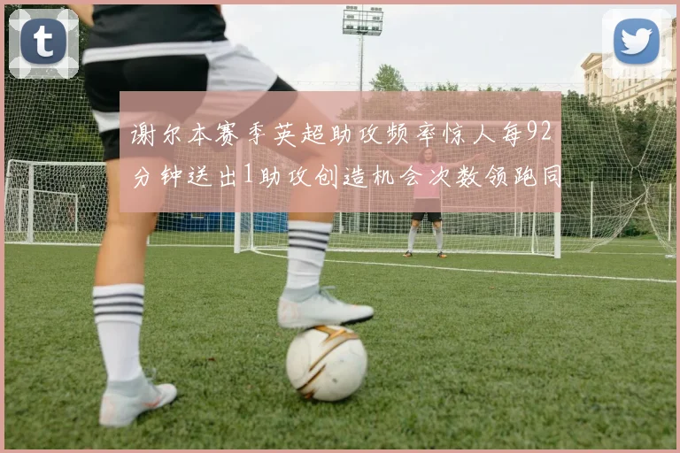 谢尔本赛季英超助攻频率惊人每92分钟送出1助攻创造机会次数领跑同期