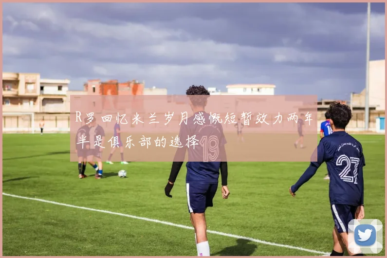 R罗回忆米兰岁月感慨短暂效力两年半是俱乐部的选择