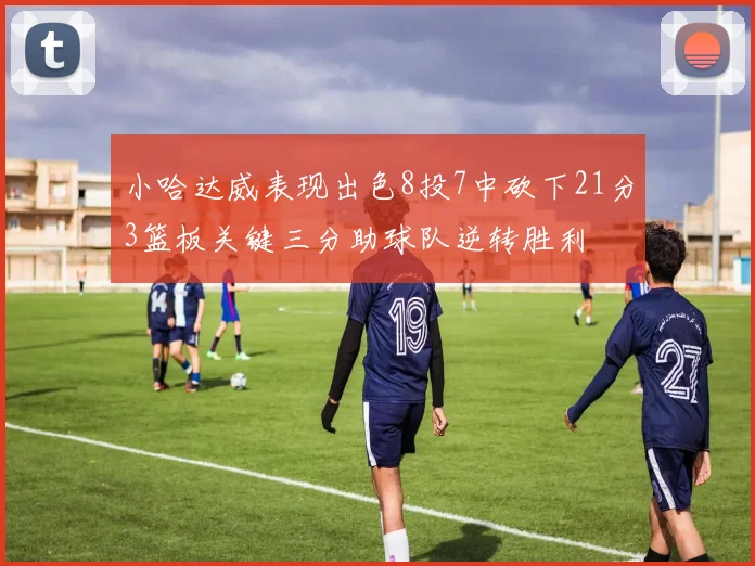 小哈达威表现出色8投7中砍下21分3篮板关键三分助球队逆转胜利