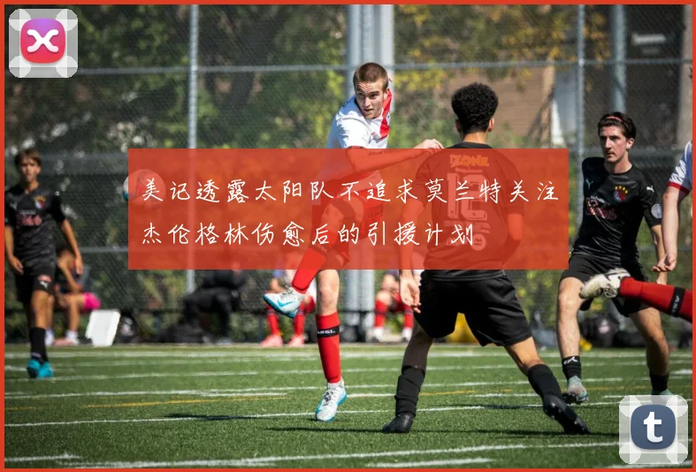 美记透露太阳队不追求莫兰特关注杰伦格林伤愈后的引援计划