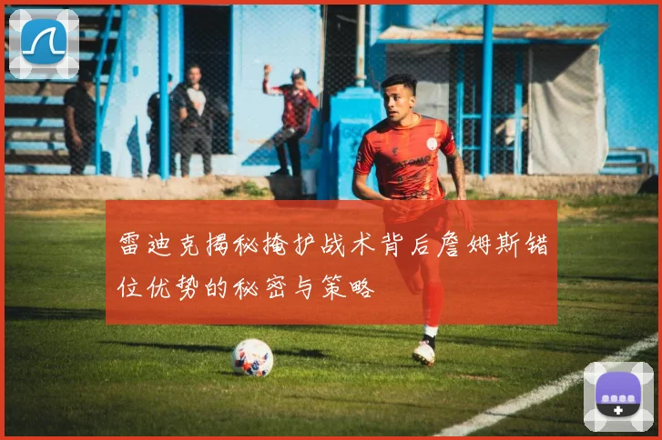 雷迪克揭秘掩护战术背后詹姆斯错位优势的秘密与策略