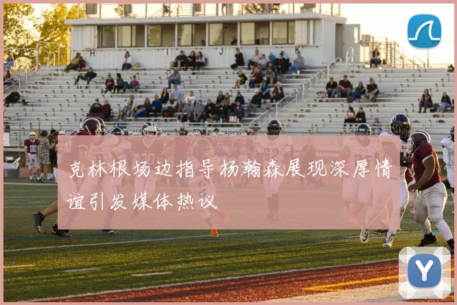 克林根场边指导杨瀚森展现深厚情谊引发媒体热议