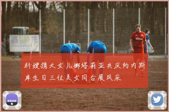 科嫂携大女儿娜塔莉亚共庆约内斯库生日三位美女同台展风采