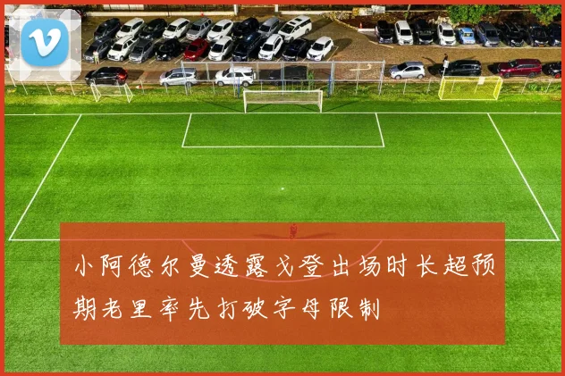 小阿德尔曼透露戈登出场时长超预期老里率先打破字母限制