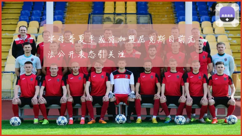 字母哥夏季或将加盟尼克斯目前无法公开表态引关注