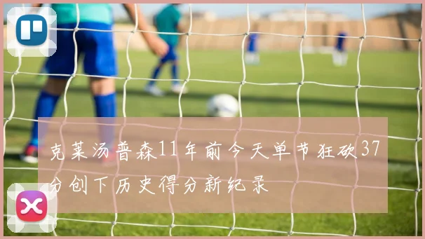 克莱汤普森11年前今天单节狂砍37分创下历史得分新纪录