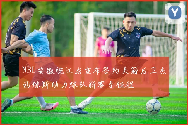 NBL安徽皖江龙宣布签约美籍后卫杰西琼斯助力球队新赛季征程