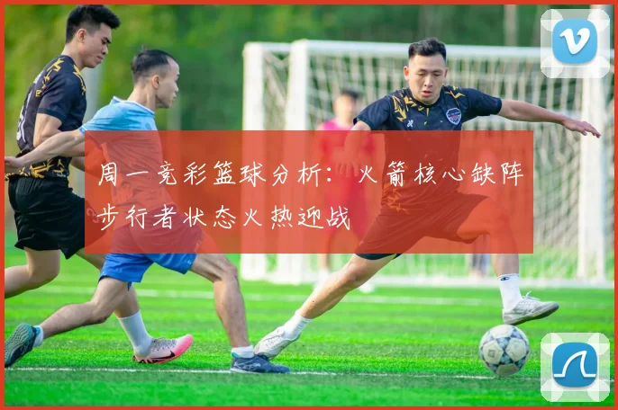 周一竞彩篮球分析：火箭核心缺阵步行者状态火热迎战