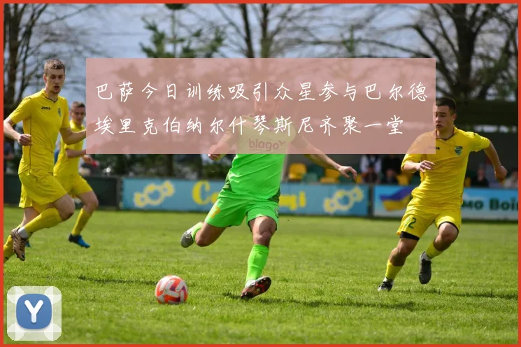 巴萨今日训练吸引众星参与巴尔德埃里克伯纳尔什琴斯尼齐聚一堂