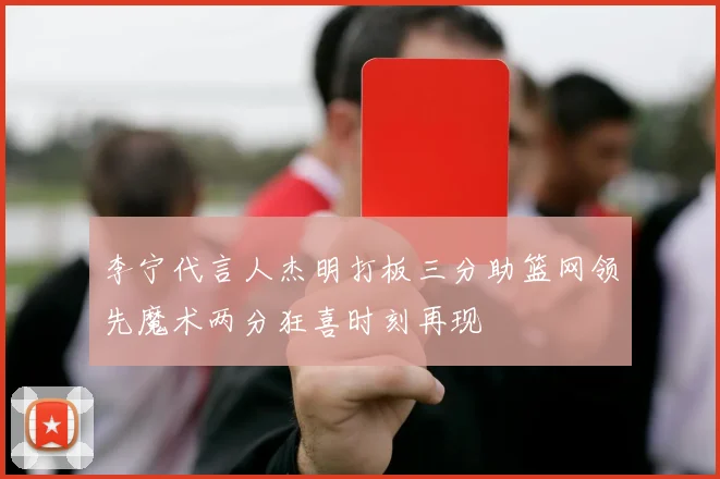 李宁代言人杰明打板三分助篮网领先魔术两分狂喜时刻再现