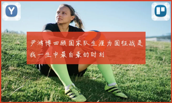 尹鸿博回顾国家队生涯为国征战是我一生中最自豪的时刻