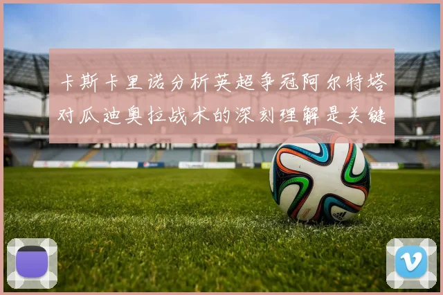 卡斯卡里诺分析英超争冠阿尔特塔对瓜迪奥拉战术的深刻理解是关键