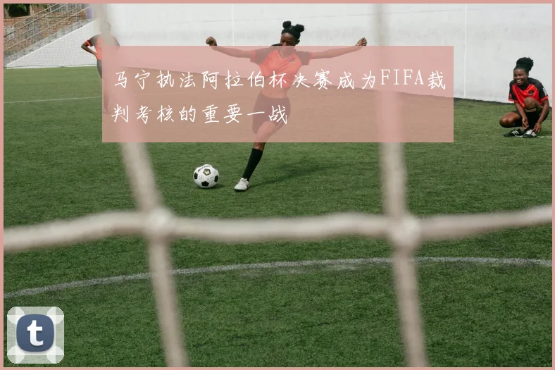 马宁执法阿拉伯杯决赛成为FIFA裁判考核的重要一战