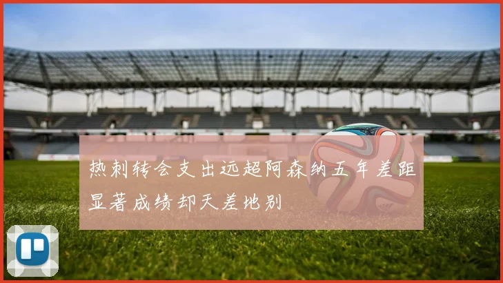热刺转会支出远超阿森纳五年差距显著成绩却天差地别