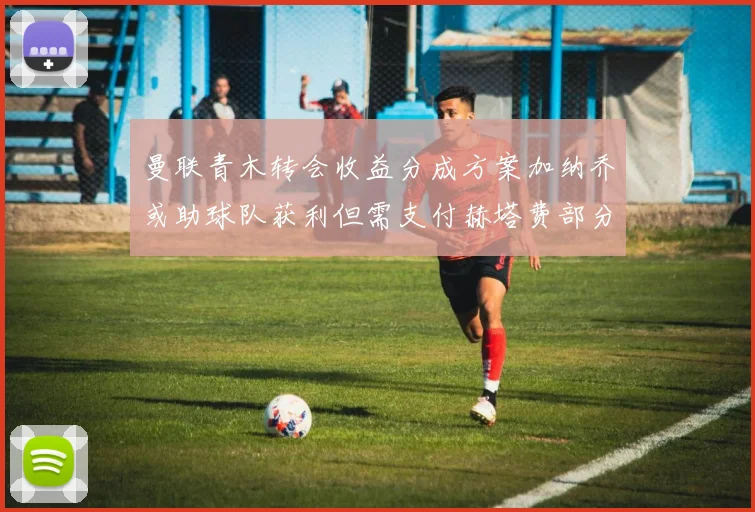 曼联青木转会收益分成方案加纳乔或助球队获利但需支付赫塔费部分收益