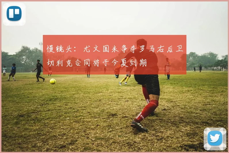 慢镜头：尤文国米争夺罗马右后卫切利克合同将于今夏到期