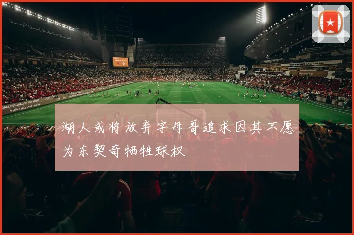 湖人或将放弃字母哥追求因其不愿为东契奇牺牲球权