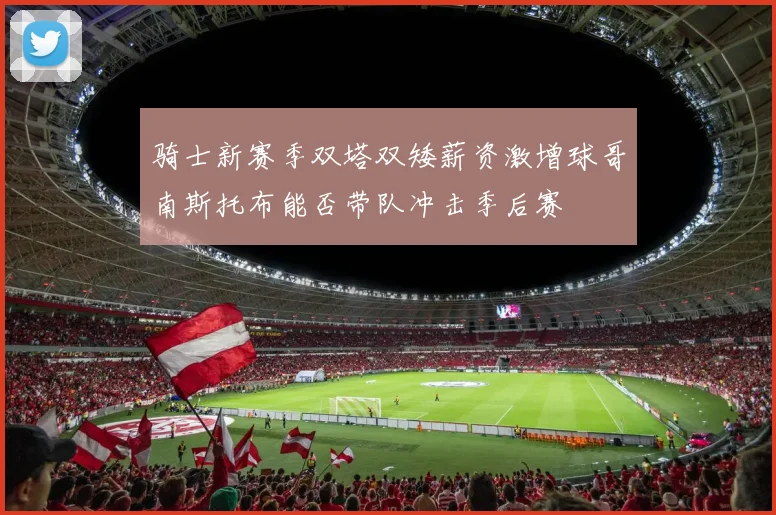 骑士新赛季双塔双矮薪资激增球哥南斯托布能否带队冲击季后赛