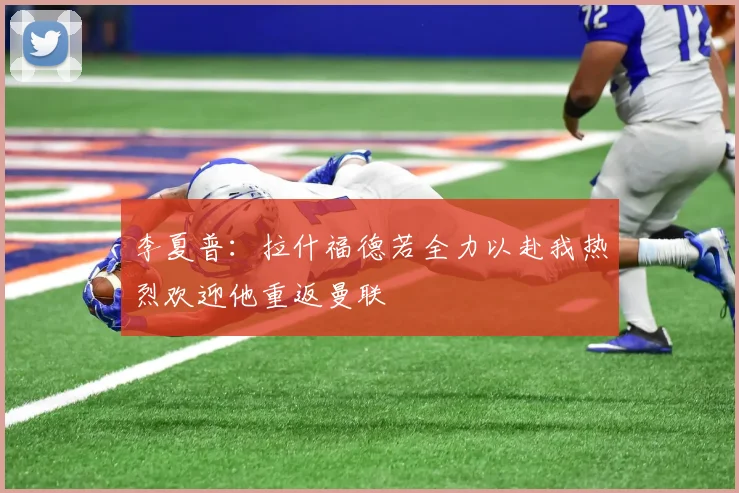 李夏普：拉什福德若全力以赴我热烈欢迎他重返曼联